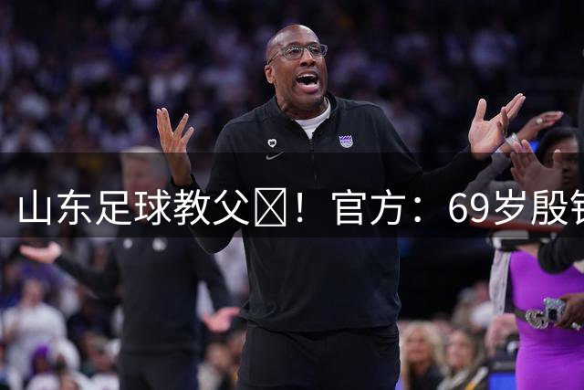 山东足球教父‌！官方：69岁殷铁生出任中冠青岛复力一线队总监